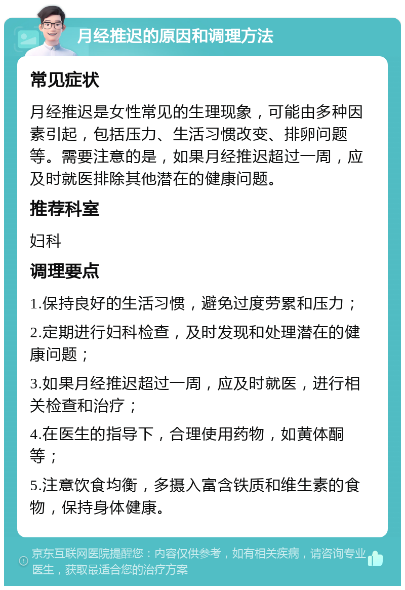 月经推迟的原因和调理方法 常见症状 月经推迟是女性常见的生理现象，可能由多种因素引起，包括压力、生活习惯改变、排卵问题等。需要注意的是，如果月经推迟超过一周，应及时就医排除其他潜在的健康问题。 推荐科室 妇科 调理要点 1.保持良好的生活习惯，避免过度劳累和压力； 2.定期进行妇科检查，及时发现和处理潜在的健康问题； 3.如果月经推迟超过一周，应及时就医，进行相关检查和治疗； 4.在医生的指导下，合理使用药物，如黄体酮等； 5.注意饮食均衡，多摄入富含铁质和维生素的食物，保持身体健康。