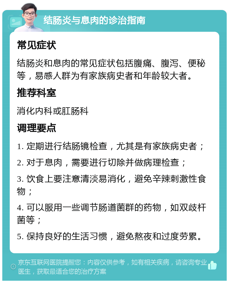 结肠炎与息肉的诊治指南 常见症状 结肠炎和息肉的常见症状包括腹痛、腹泻、便秘等，易感人群为有家族病史者和年龄较大者。 推荐科室 消化内科或肛肠科 调理要点 1. 定期进行结肠镜检查，尤其是有家族病史者； 2. 对于息肉，需要进行切除并做病理检查； 3. 饮食上要注意清淡易消化，避免辛辣刺激性食物； 4. 可以服用一些调节肠道菌群的药物，如双歧杆菌等； 5. 保持良好的生活习惯，避免熬夜和过度劳累。