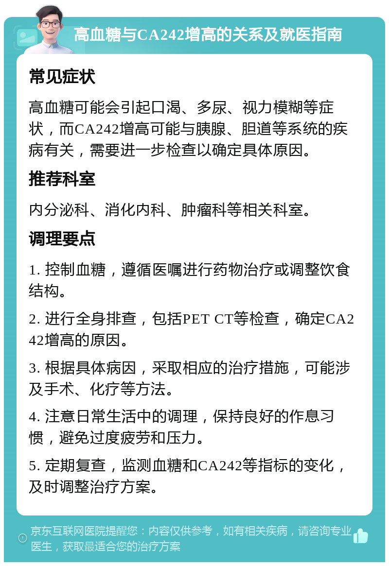 高血糖与CA242增高的关系及就医指南 常见症状 高血糖可能会引起口渴、多尿、视力模糊等症状，而CA242增高可能与胰腺、胆道等系统的疾病有关，需要进一步检查以确定具体原因。 推荐科室 内分泌科、消化内科、肿瘤科等相关科室。 调理要点 1. 控制血糖，遵循医嘱进行药物治疗或调整饮食结构。 2. 进行全身排查，包括PET CT等检查，确定CA242增高的原因。 3. 根据具体病因，采取相应的治疗措施，可能涉及手术、化疗等方法。 4. 注意日常生活中的调理，保持良好的作息习惯，避免过度疲劳和压力。 5. 定期复查，监测血糖和CA242等指标的变化，及时调整治疗方案。