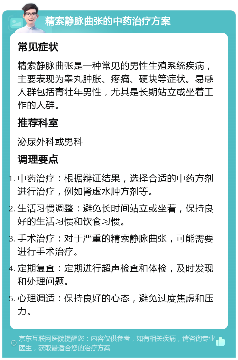 精索静脉曲张的中药治疗方案 常见症状 精索静脉曲张是一种常见的男性生殖系统疾病，主要表现为睾丸肿胀、疼痛、硬块等症状。易感人群包括青壮年男性，尤其是长期站立或坐着工作的人群。 推荐科室 泌尿外科或男科 调理要点 中药治疗：根据辩证结果，选择合适的中药方剂进行治疗，例如肾虚水肿方剂等。 生活习惯调整：避免长时间站立或坐着，保持良好的生活习惯和饮食习惯。 手术治疗：对于严重的精索静脉曲张，可能需要进行手术治疗。 定期复查：定期进行超声检查和体检，及时发现和处理问题。 心理调适：保持良好的心态，避免过度焦虑和压力。