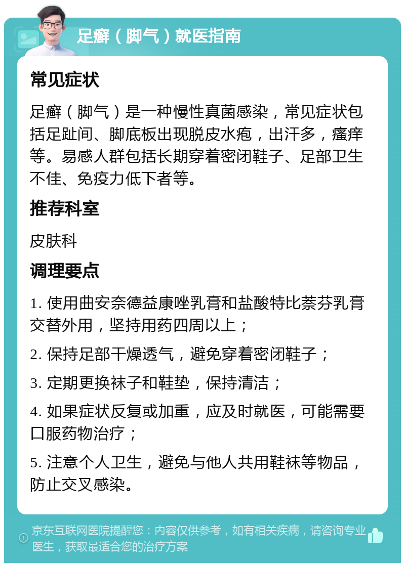 足癣（脚气）就医指南 常见症状 足癣（脚气）是一种慢性真菌感染，常见症状包括足趾间、脚底板出现脱皮水疱，出汗多，瘙痒等。易感人群包括长期穿着密闭鞋子、足部卫生不佳、免疫力低下者等。 推荐科室 皮肤科 调理要点 1. 使用曲安奈德益康唑乳膏和盐酸特比萘芬乳膏交替外用，坚持用药四周以上； 2. 保持足部干燥透气，避免穿着密闭鞋子； 3. 定期更换袜子和鞋垫，保持清洁； 4. 如果症状反复或加重，应及时就医，可能需要口服药物治疗； 5. 注意个人卫生，避免与他人共用鞋袜等物品，防止交叉感染。