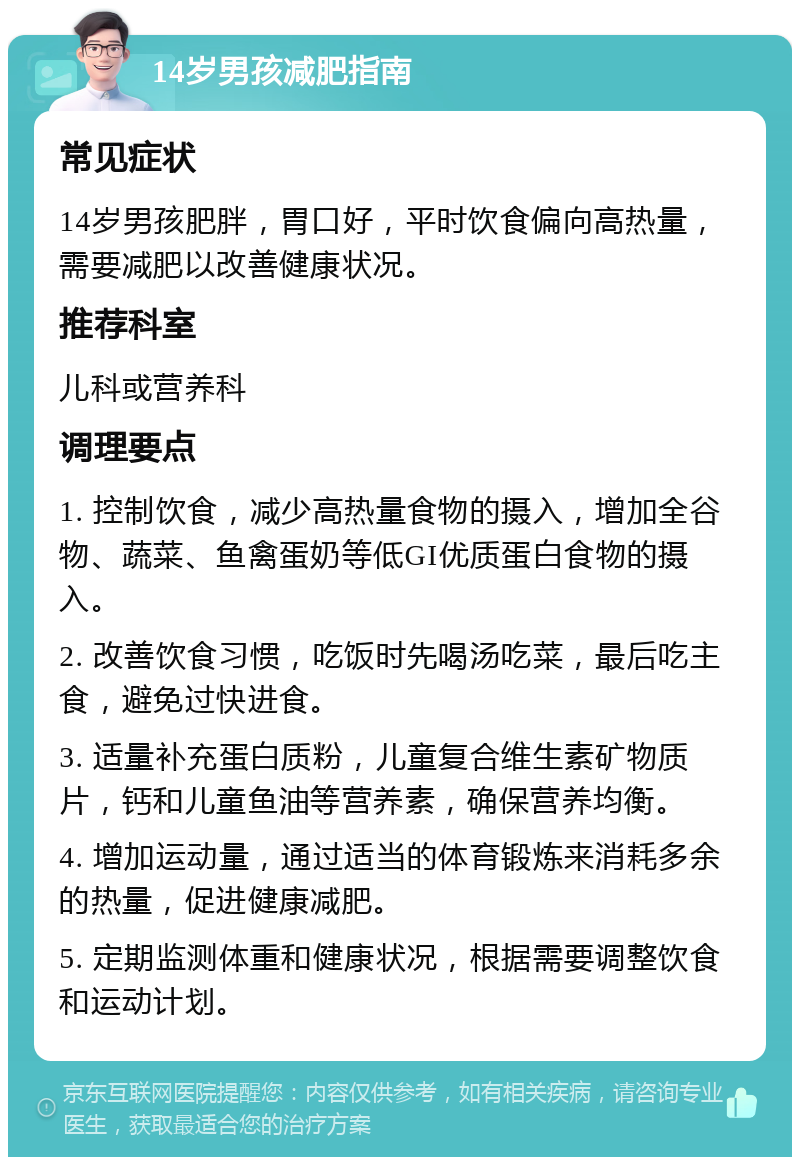 14岁男孩减肥指南 常见症状 14岁男孩肥胖，胃口好，平时饮食偏向高热量，需要减肥以改善健康状况。 推荐科室 儿科或营养科 调理要点 1. 控制饮食，减少高热量食物的摄入，增加全谷物、蔬菜、鱼禽蛋奶等低GI优质蛋白食物的摄入。 2. 改善饮食习惯，吃饭时先喝汤吃菜，最后吃主食，避免过快进食。 3. 适量补充蛋白质粉，儿童复合维生素矿物质片，钙和儿童鱼油等营养素，确保营养均衡。 4. 增加运动量，通过适当的体育锻炼来消耗多余的热量，促进健康减肥。 5. 定期监测体重和健康状况，根据需要调整饮食和运动计划。