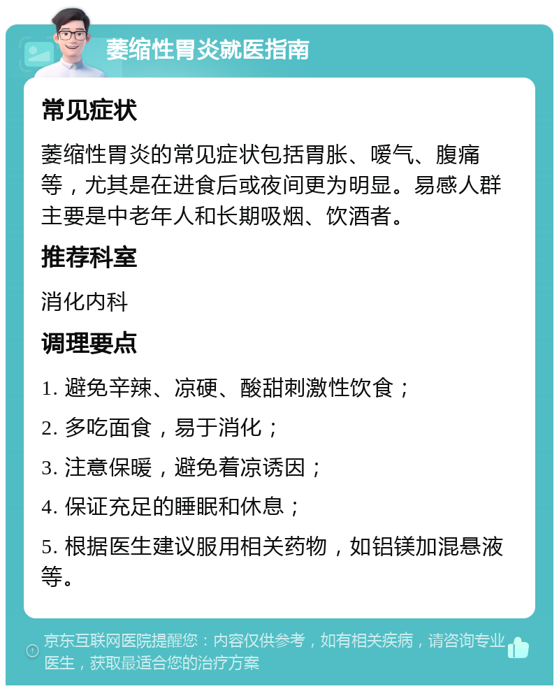 萎缩性胃炎就医指南 常见症状 萎缩性胃炎的常见症状包括胃胀、嗳气、腹痛等，尤其是在进食后或夜间更为明显。易感人群主要是中老年人和长期吸烟、饮酒者。 推荐科室 消化内科 调理要点 1. 避免辛辣、凉硬、酸甜刺激性饮食； 2. 多吃面食，易于消化； 3. 注意保暖，避免着凉诱因； 4. 保证充足的睡眠和休息； 5. 根据医生建议服用相关药物，如铝镁加混悬液等。