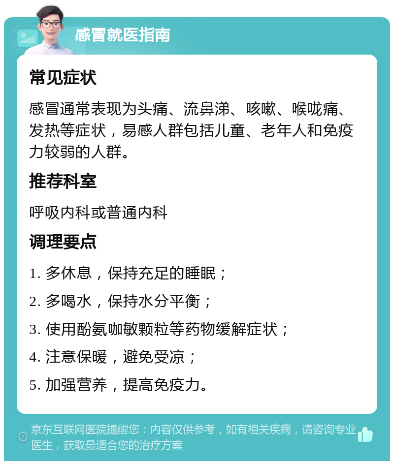 感冒就医指南 常见症状 感冒通常表现为头痛、流鼻涕、咳嗽、喉咙痛、发热等症状，易感人群包括儿童、老年人和免疫力较弱的人群。 推荐科室 呼吸内科或普通内科 调理要点 1. 多休息，保持充足的睡眠； 2. 多喝水，保持水分平衡； 3. 使用酚氨咖敏颗粒等药物缓解症状； 4. 注意保暖，避免受凉； 5. 加强营养，提高免疫力。