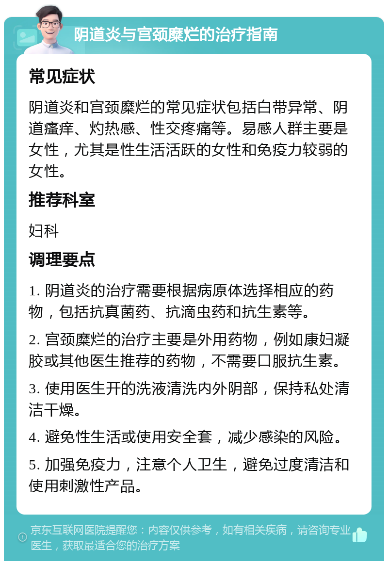 阴道炎与宫颈糜烂的治疗指南 常见症状 阴道炎和宫颈糜烂的常见症状包括白带异常、阴道瘙痒、灼热感、性交疼痛等。易感人群主要是女性，尤其是性生活活跃的女性和免疫力较弱的女性。 推荐科室 妇科 调理要点 1. 阴道炎的治疗需要根据病原体选择相应的药物，包括抗真菌药、抗滴虫药和抗生素等。 2. 宫颈糜烂的治疗主要是外用药物，例如康妇凝胶或其他医生推荐的药物，不需要口服抗生素。 3. 使用医生开的洗液清洗内外阴部，保持私处清洁干燥。 4. 避免性生活或使用安全套，减少感染的风险。 5. 加强免疫力，注意个人卫生，避免过度清洁和使用刺激性产品。