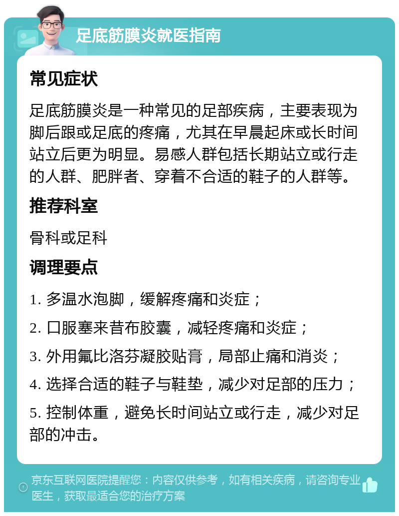 足底筋膜炎就医指南 常见症状 足底筋膜炎是一种常见的足部疾病，主要表现为脚后跟或足底的疼痛，尤其在早晨起床或长时间站立后更为明显。易感人群包括长期站立或行走的人群、肥胖者、穿着不合适的鞋子的人群等。 推荐科室 骨科或足科 调理要点 1. 多温水泡脚，缓解疼痛和炎症； 2. 口服塞来昔布胶囊，减轻疼痛和炎症； 3. 外用氟比洛芬凝胶贴膏，局部止痛和消炎； 4. 选择合适的鞋子与鞋垫，减少对足部的压力； 5. 控制体重，避免长时间站立或行走，减少对足部的冲击。