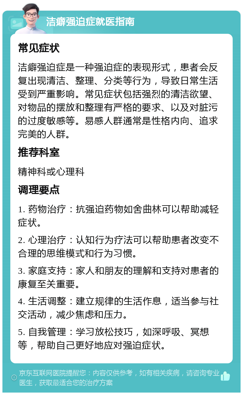 洁癖强迫症就医指南 常见症状 洁癖强迫症是一种强迫症的表现形式，患者会反复出现清洁、整理、分类等行为，导致日常生活受到严重影响。常见症状包括强烈的清洁欲望、对物品的摆放和整理有严格的要求、以及对脏污的过度敏感等。易感人群通常是性格内向、追求完美的人群。 推荐科室 精神科或心理科 调理要点 1. 药物治疗：抗强迫药物如舍曲林可以帮助减轻症状。 2. 心理治疗：认知行为疗法可以帮助患者改变不合理的思维模式和行为习惯。 3. 家庭支持：家人和朋友的理解和支持对患者的康复至关重要。 4. 生活调整：建立规律的生活作息，适当参与社交活动，减少焦虑和压力。 5. 自我管理：学习放松技巧，如深呼吸、冥想等，帮助自己更好地应对强迫症状。