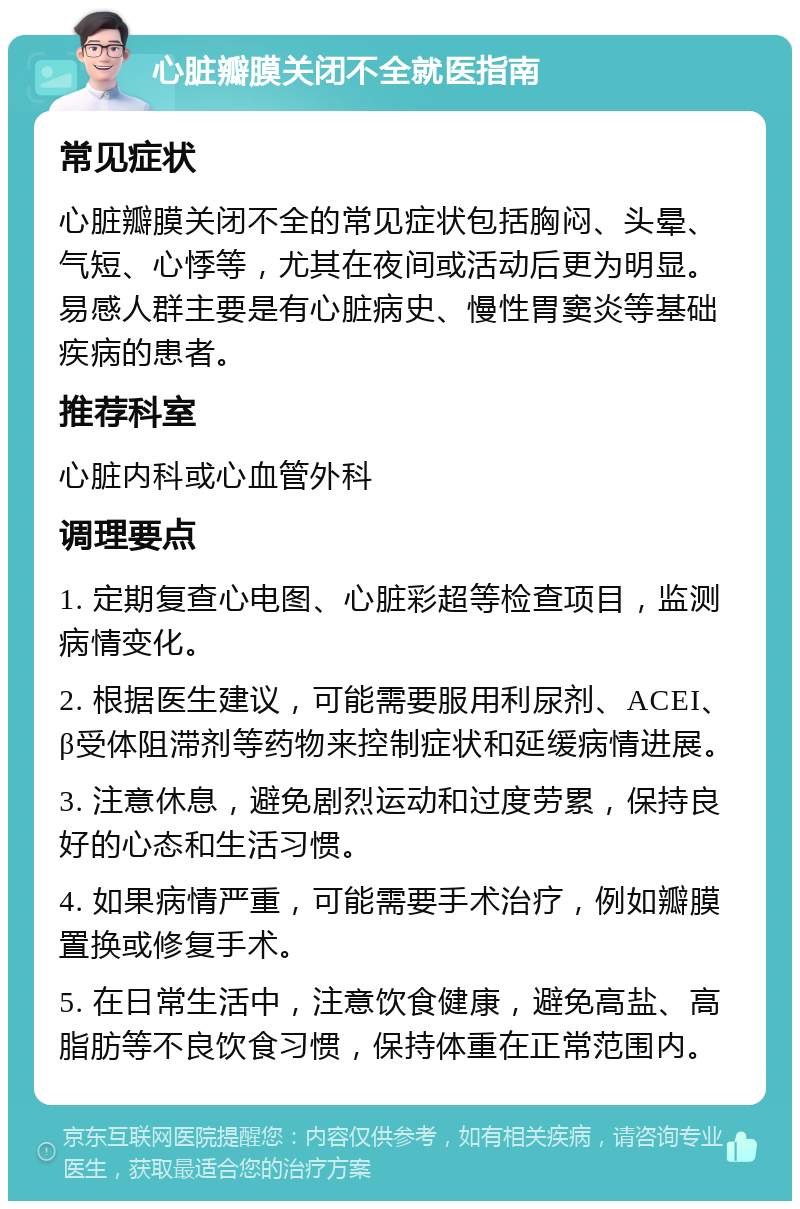 心脏瓣膜关闭不全就医指南 常见症状 心脏瓣膜关闭不全的常见症状包括胸闷、头晕、气短、心悸等，尤其在夜间或活动后更为明显。易感人群主要是有心脏病史、慢性胃窦炎等基础疾病的患者。 推荐科室 心脏内科或心血管外科 调理要点 1. 定期复查心电图、心脏彩超等检查项目，监测病情变化。 2. 根据医生建议，可能需要服用利尿剂、ACEI、β受体阻滞剂等药物来控制症状和延缓病情进展。 3. 注意休息，避免剧烈运动和过度劳累，保持良好的心态和生活习惯。 4. 如果病情严重，可能需要手术治疗，例如瓣膜置换或修复手术。 5. 在日常生活中，注意饮食健康，避免高盐、高脂肪等不良饮食习惯，保持体重在正常范围内。