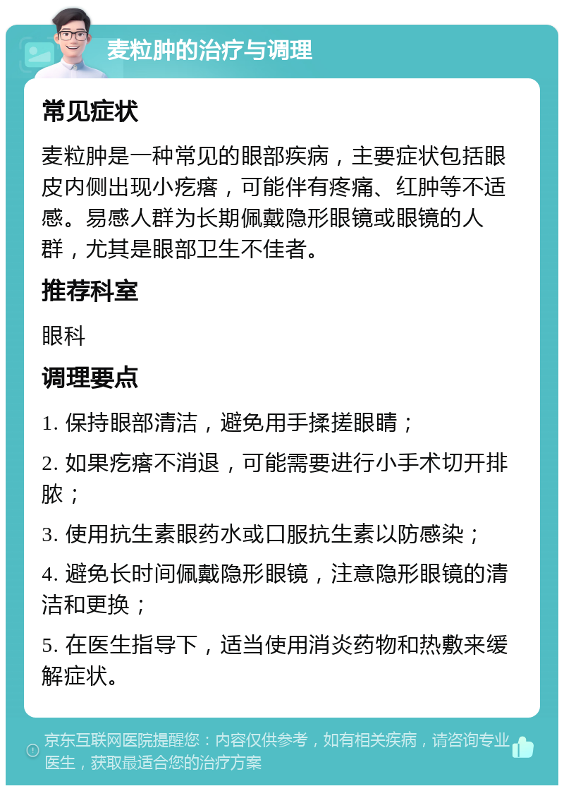 麦粒肿的治疗与调理 常见症状 麦粒肿是一种常见的眼部疾病，主要症状包括眼皮内侧出现小疙瘩，可能伴有疼痛、红肿等不适感。易感人群为长期佩戴隐形眼镜或眼镜的人群，尤其是眼部卫生不佳者。 推荐科室 眼科 调理要点 1. 保持眼部清洁，避免用手揉搓眼睛； 2. 如果疙瘩不消退，可能需要进行小手术切开排脓； 3. 使用抗生素眼药水或口服抗生素以防感染； 4. 避免长时间佩戴隐形眼镜，注意隐形眼镜的清洁和更换； 5. 在医生指导下，适当使用消炎药物和热敷来缓解症状。