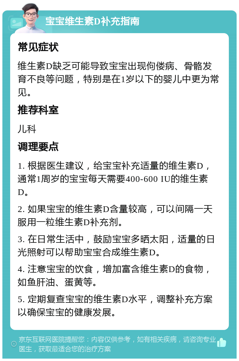 宝宝维生素D补充指南 常见症状 维生素D缺乏可能导致宝宝出现佝偻病、骨骼发育不良等问题，特别是在1岁以下的婴儿中更为常见。 推荐科室 儿科 调理要点 1. 根据医生建议，给宝宝补充适量的维生素D，通常1周岁的宝宝每天需要400-600 IU的维生素D。 2. 如果宝宝的维生素D含量较高，可以间隔一天服用一粒维生素D补充剂。 3. 在日常生活中，鼓励宝宝多晒太阳，适量的日光照射可以帮助宝宝合成维生素D。 4. 注意宝宝的饮食，增加富含维生素D的食物，如鱼肝油、蛋黄等。 5. 定期复查宝宝的维生素D水平，调整补充方案以确保宝宝的健康发展。