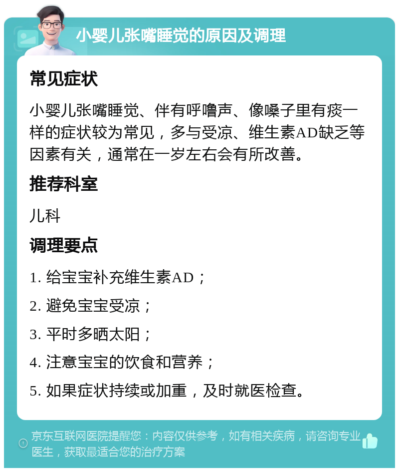 小婴儿张嘴睡觉的原因及调理 常见症状 小婴儿张嘴睡觉、伴有呼噜声、像嗓子里有痰一样的症状较为常见，多与受凉、维生素AD缺乏等因素有关，通常在一岁左右会有所改善。 推荐科室 儿科 调理要点 1. 给宝宝补充维生素AD； 2. 避免宝宝受凉； 3. 平时多晒太阳； 4. 注意宝宝的饮食和营养； 5. 如果症状持续或加重，及时就医检查。