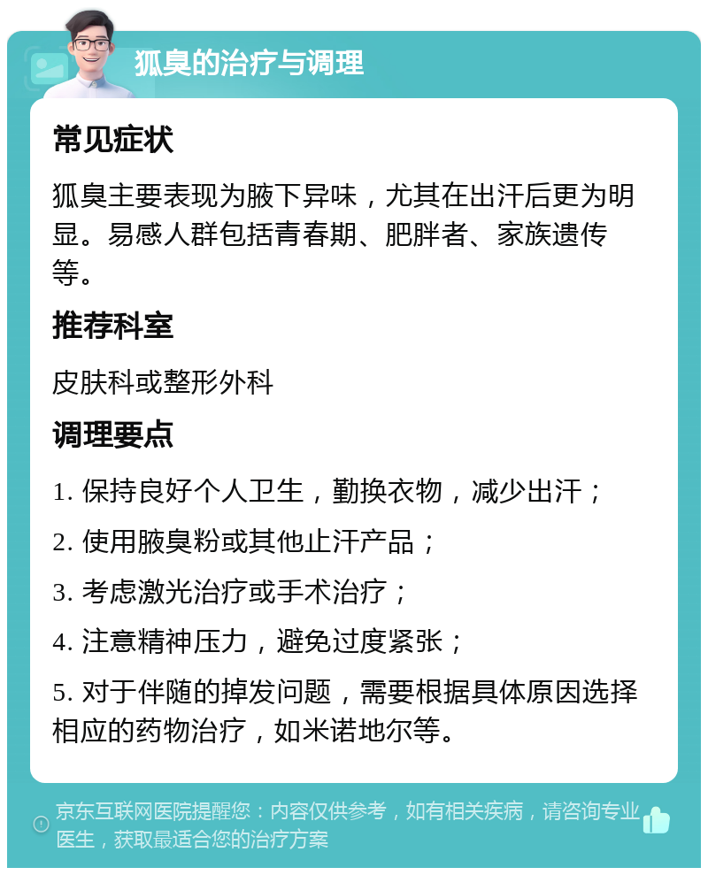 狐臭的治疗与调理 常见症状 狐臭主要表现为腋下异味，尤其在出汗后更为明显。易感人群包括青春期、肥胖者、家族遗传等。 推荐科室 皮肤科或整形外科 调理要点 1. 保持良好个人卫生，勤换衣物，减少出汗； 2. 使用腋臭粉或其他止汗产品； 3. 考虑激光治疗或手术治疗； 4. 注意精神压力，避免过度紧张； 5. 对于伴随的掉发问题，需要根据具体原因选择相应的药物治疗，如米诺地尔等。