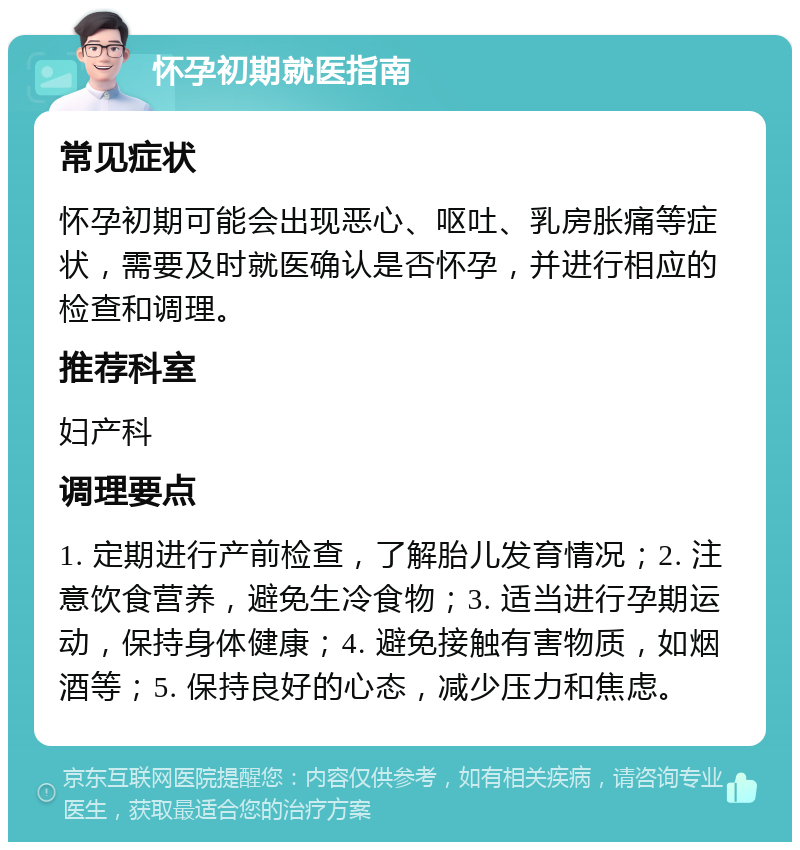 怀孕初期就医指南 常见症状 怀孕初期可能会出现恶心、呕吐、乳房胀痛等症状，需要及时就医确认是否怀孕，并进行相应的检查和调理。 推荐科室 妇产科 调理要点 1. 定期进行产前检查，了解胎儿发育情况；2. 注意饮食营养，避免生冷食物；3. 适当进行孕期运动，保持身体健康；4. 避免接触有害物质，如烟酒等；5. 保持良好的心态，减少压力和焦虑。