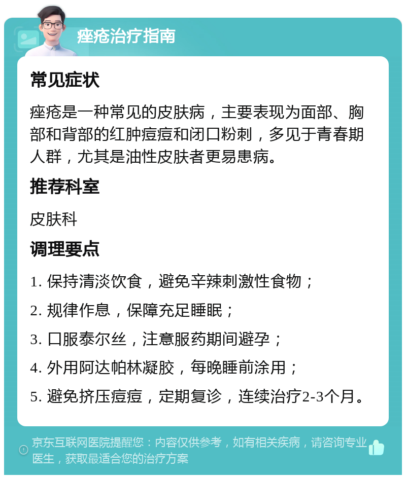 痤疮治疗指南 常见症状 痤疮是一种常见的皮肤病，主要表现为面部、胸部和背部的红肿痘痘和闭口粉刺，多见于青春期人群，尤其是油性皮肤者更易患病。 推荐科室 皮肤科 调理要点 1. 保持清淡饮食，避免辛辣刺激性食物； 2. 规律作息，保障充足睡眠； 3. 口服泰尔丝，注意服药期间避孕； 4. 外用阿达帕林凝胶，每晚睡前涂用； 5. 避免挤压痘痘，定期复诊，连续治疗2-3个月。