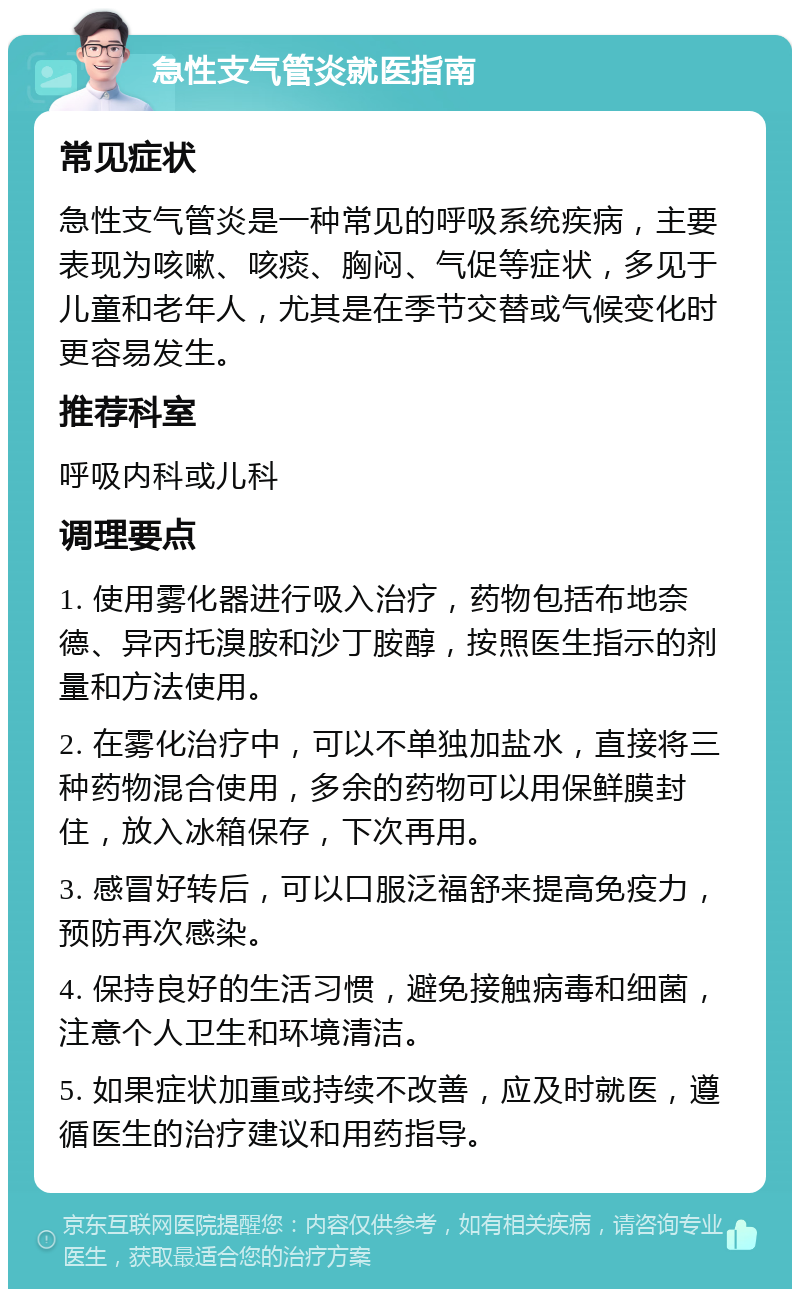 急性支气管炎就医指南 常见症状 急性支气管炎是一种常见的呼吸系统疾病，主要表现为咳嗽、咳痰、胸闷、气促等症状，多见于儿童和老年人，尤其是在季节交替或气候变化时更容易发生。 推荐科室 呼吸内科或儿科 调理要点 1. 使用雾化器进行吸入治疗，药物包括布地奈德、异丙托溴胺和沙丁胺醇，按照医生指示的剂量和方法使用。 2. 在雾化治疗中，可以不单独加盐水，直接将三种药物混合使用，多余的药物可以用保鲜膜封住，放入冰箱保存，下次再用。 3. 感冒好转后，可以口服泛福舒来提高免疫力，预防再次感染。 4. 保持良好的生活习惯，避免接触病毒和细菌，注意个人卫生和环境清洁。 5. 如果症状加重或持续不改善，应及时就医，遵循医生的治疗建议和用药指导。