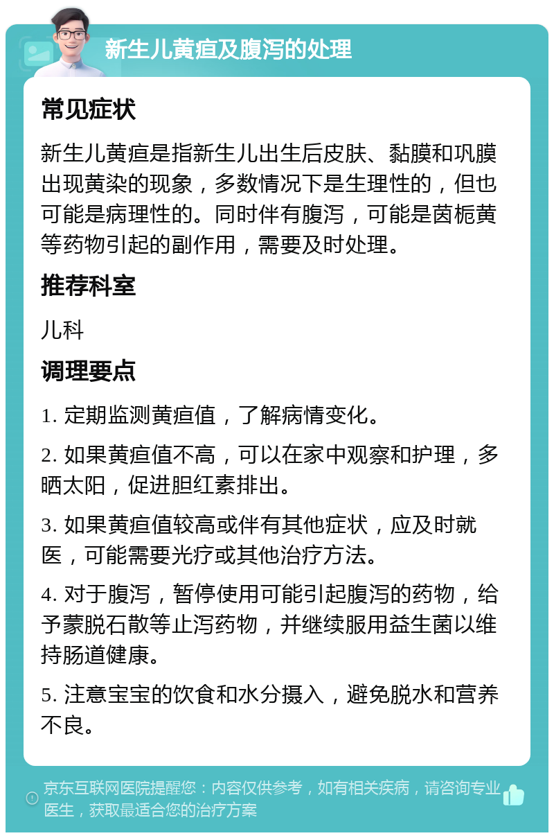 新生儿黄疸及腹泻的处理 常见症状 新生儿黄疸是指新生儿出生后皮肤、黏膜和巩膜出现黄染的现象，多数情况下是生理性的，但也可能是病理性的。同时伴有腹泻，可能是茵栀黄等药物引起的副作用，需要及时处理。 推荐科室 儿科 调理要点 1. 定期监测黄疸值，了解病情变化。 2. 如果黄疸值不高，可以在家中观察和护理，多晒太阳，促进胆红素排出。 3. 如果黄疸值较高或伴有其他症状，应及时就医，可能需要光疗或其他治疗方法。 4. 对于腹泻，暂停使用可能引起腹泻的药物，给予蒙脱石散等止泻药物，并继续服用益生菌以维持肠道健康。 5. 注意宝宝的饮食和水分摄入，避免脱水和营养不良。