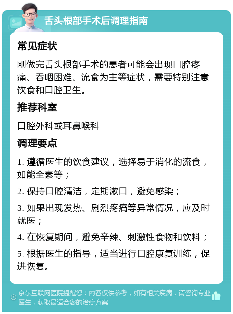 舌头根部手术后调理指南 常见症状 刚做完舌头根部手术的患者可能会出现口腔疼痛、吞咽困难、流食为主等症状，需要特别注意饮食和口腔卫生。 推荐科室 口腔外科或耳鼻喉科 调理要点 1. 遵循医生的饮食建议，选择易于消化的流食，如能全素等； 2. 保持口腔清洁，定期漱口，避免感染； 3. 如果出现发热、剧烈疼痛等异常情况，应及时就医； 4. 在恢复期间，避免辛辣、刺激性食物和饮料； 5. 根据医生的指导，适当进行口腔康复训练，促进恢复。