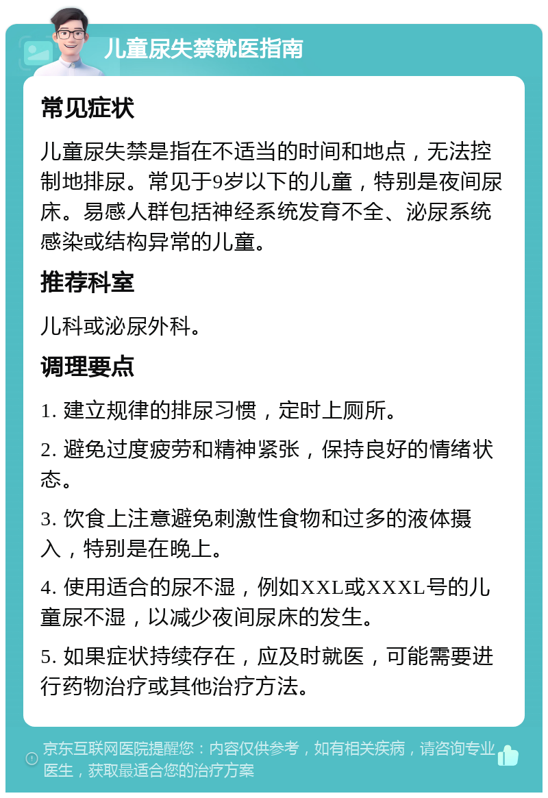 儿童尿失禁就医指南 常见症状 儿童尿失禁是指在不适当的时间和地点，无法控制地排尿。常见于9岁以下的儿童，特别是夜间尿床。易感人群包括神经系统发育不全、泌尿系统感染或结构异常的儿童。 推荐科室 儿科或泌尿外科。 调理要点 1. 建立规律的排尿习惯，定时上厕所。 2. 避免过度疲劳和精神紧张，保持良好的情绪状态。 3. 饮食上注意避免刺激性食物和过多的液体摄入，特别是在晚上。 4. 使用适合的尿不湿，例如XXL或XXXL号的儿童尿不湿，以减少夜间尿床的发生。 5. 如果症状持续存在，应及时就医，可能需要进行药物治疗或其他治疗方法。