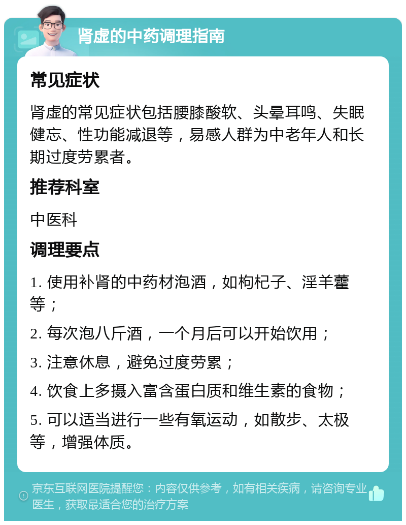 肾虚的中药调理指南 常见症状 肾虚的常见症状包括腰膝酸软、头晕耳鸣、失眠健忘、性功能减退等，易感人群为中老年人和长期过度劳累者。 推荐科室 中医科 调理要点 1. 使用补肾的中药材泡酒，如枸杞子、淫羊藿等； 2. 每次泡八斤酒，一个月后可以开始饮用； 3. 注意休息，避免过度劳累； 4. 饮食上多摄入富含蛋白质和维生素的食物； 5. 可以适当进行一些有氧运动，如散步、太极等，增强体质。