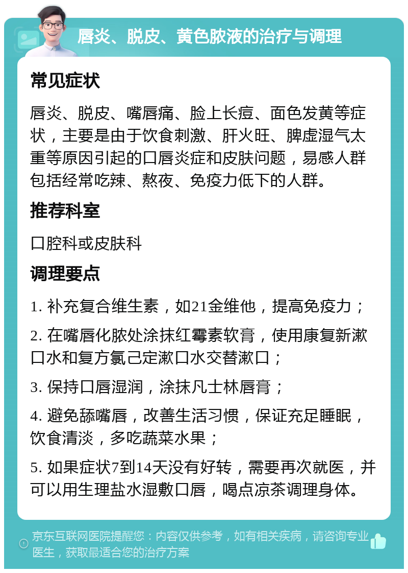 唇炎、脱皮、黄色脓液的治疗与调理 常见症状 唇炎、脱皮、嘴唇痛、脸上长痘、面色发黄等症状，主要是由于饮食刺激、肝火旺、脾虚湿气太重等原因引起的口唇炎症和皮肤问题，易感人群包括经常吃辣、熬夜、免疫力低下的人群。 推荐科室 口腔科或皮肤科 调理要点 1. 补充复合维生素，如21金维他，提高免疫力； 2. 在嘴唇化脓处涂抹红霉素软膏，使用康复新漱口水和复方氯己定漱口水交替漱口； 3. 保持口唇湿润，涂抹凡士林唇膏； 4. 避免舔嘴唇，改善生活习惯，保证充足睡眠，饮食清淡，多吃蔬菜水果； 5. 如果症状7到14天没有好转，需要再次就医，并可以用生理盐水湿敷口唇，喝点凉茶调理身体。