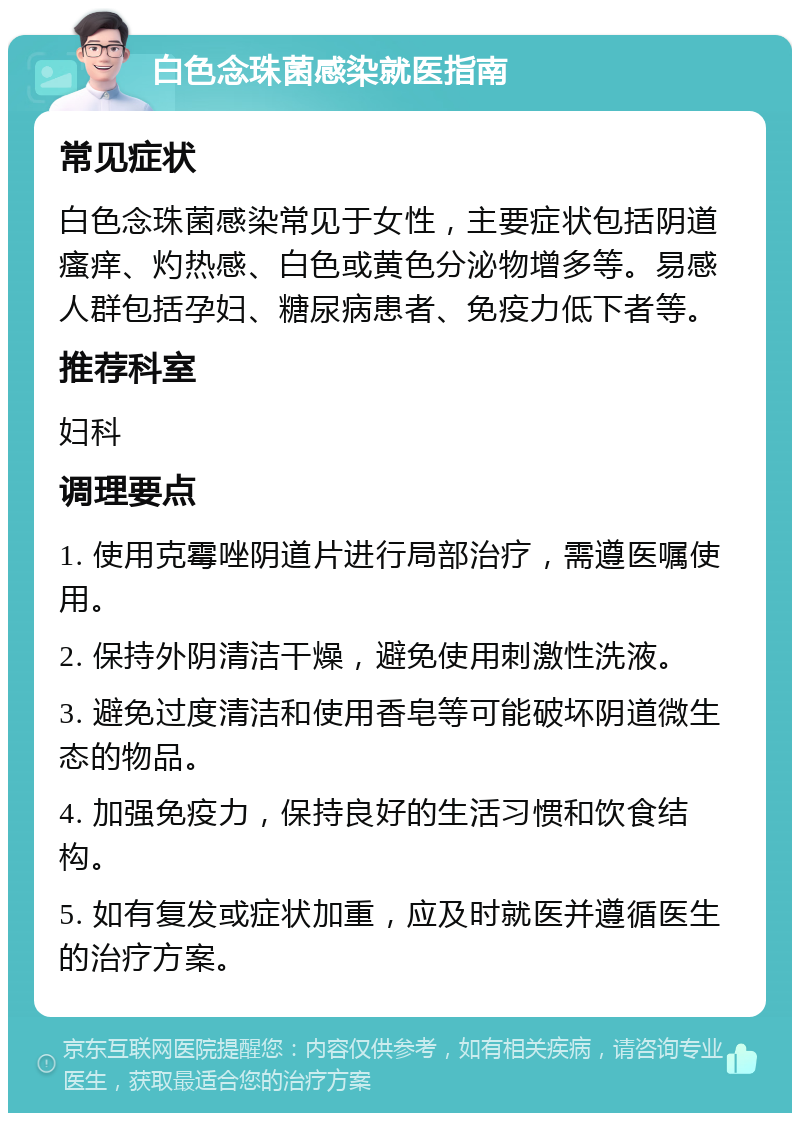 白色念珠菌感染就医指南 常见症状 白色念珠菌感染常见于女性，主要症状包括阴道瘙痒、灼热感、白色或黄色分泌物增多等。易感人群包括孕妇、糖尿病患者、免疫力低下者等。 推荐科室 妇科 调理要点 1. 使用克霉唑阴道片进行局部治疗，需遵医嘱使用。 2. 保持外阴清洁干燥，避免使用刺激性洗液。 3. 避免过度清洁和使用香皂等可能破坏阴道微生态的物品。 4. 加强免疫力，保持良好的生活习惯和饮食结构。 5. 如有复发或症状加重，应及时就医并遵循医生的治疗方案。