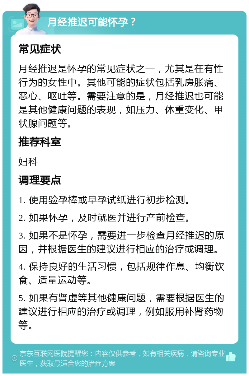 月经推迟可能怀孕？ 常见症状 月经推迟是怀孕的常见症状之一，尤其是在有性行为的女性中。其他可能的症状包括乳房胀痛、恶心、呕吐等。需要注意的是，月经推迟也可能是其他健康问题的表现，如压力、体重变化、甲状腺问题等。 推荐科室 妇科 调理要点 1. 使用验孕棒或早孕试纸进行初步检测。 2. 如果怀孕，及时就医并进行产前检查。 3. 如果不是怀孕，需要进一步检查月经推迟的原因，并根据医生的建议进行相应的治疗或调理。 4. 保持良好的生活习惯，包括规律作息、均衡饮食、适量运动等。 5. 如果有肾虚等其他健康问题，需要根据医生的建议进行相应的治疗或调理，例如服用补肾药物等。