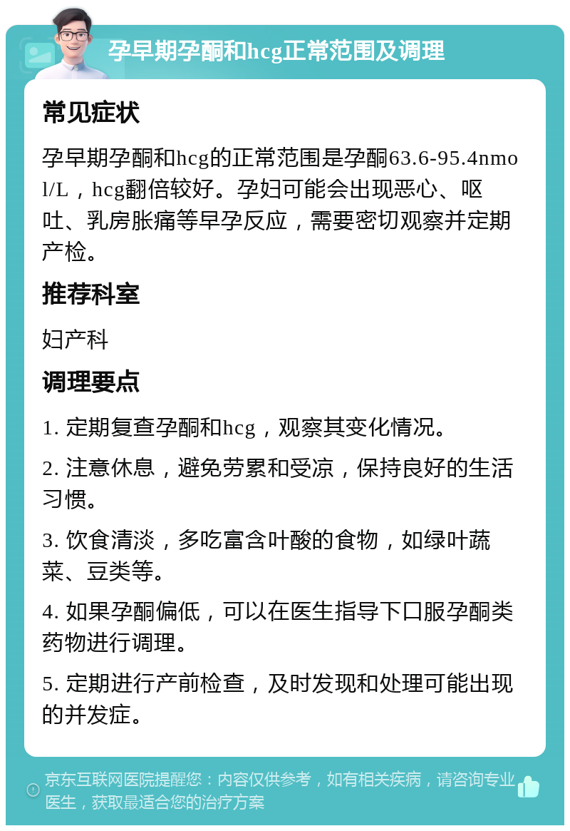 孕早期孕酮和hcg正常范围及调理 常见症状 孕早期孕酮和hcg的正常范围是孕酮63.6-95.4nmol/L，hcg翻倍较好。孕妇可能会出现恶心、呕吐、乳房胀痛等早孕反应，需要密切观察并定期产检。 推荐科室 妇产科 调理要点 1. 定期复查孕酮和hcg，观察其变化情况。 2. 注意休息，避免劳累和受凉，保持良好的生活习惯。 3. 饮食清淡，多吃富含叶酸的食物，如绿叶蔬菜、豆类等。 4. 如果孕酮偏低，可以在医生指导下口服孕酮类药物进行调理。 5. 定期进行产前检查，及时发现和处理可能出现的并发症。