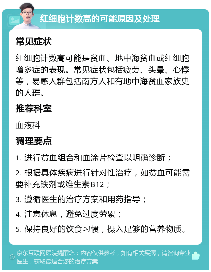 红细胞计数高的可能原因及处理 常见症状 红细胞计数高可能是贫血、地中海贫血或红细胞增多症的表现。常见症状包括疲劳、头晕、心悸等，易感人群包括南方人和有地中海贫血家族史的人群。 推荐科室 血液科 调理要点 1. 进行贫血组合和血涂片检查以明确诊断； 2. 根据具体疾病进行针对性治疗，如贫血可能需要补充铁剂或维生素B12； 3. 遵循医生的治疗方案和用药指导； 4. 注意休息，避免过度劳累； 5. 保持良好的饮食习惯，摄入足够的营养物质。