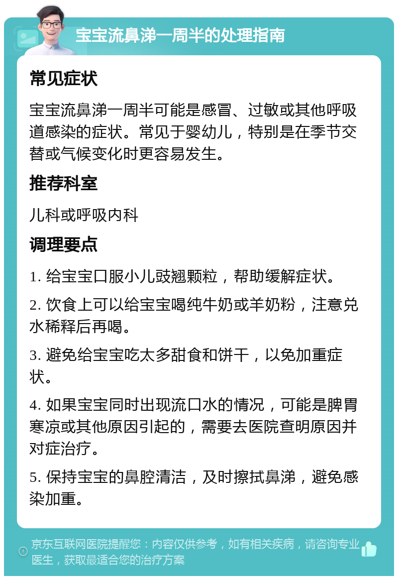 宝宝流鼻涕一周半的处理指南 常见症状 宝宝流鼻涕一周半可能是感冒、过敏或其他呼吸道感染的症状。常见于婴幼儿，特别是在季节交替或气候变化时更容易发生。 推荐科室 儿科或呼吸内科 调理要点 1. 给宝宝口服小儿豉翘颗粒，帮助缓解症状。 2. 饮食上可以给宝宝喝纯牛奶或羊奶粉，注意兑水稀释后再喝。 3. 避免给宝宝吃太多甜食和饼干，以免加重症状。 4. 如果宝宝同时出现流口水的情况，可能是脾胃寒凉或其他原因引起的，需要去医院查明原因并对症治疗。 5. 保持宝宝的鼻腔清洁，及时擦拭鼻涕，避免感染加重。