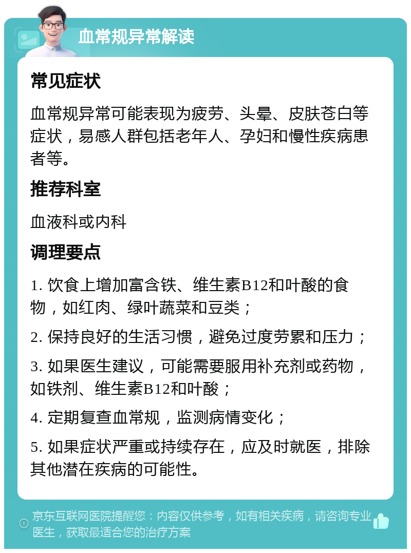 血常规异常解读 常见症状 血常规异常可能表现为疲劳、头晕、皮肤苍白等症状，易感人群包括老年人、孕妇和慢性疾病患者等。 推荐科室 血液科或内科 调理要点 1. 饮食上增加富含铁、维生素B12和叶酸的食物，如红肉、绿叶蔬菜和豆类； 2. 保持良好的生活习惯，避免过度劳累和压力； 3. 如果医生建议，可能需要服用补充剂或药物，如铁剂、维生素B12和叶酸； 4. 定期复查血常规，监测病情变化； 5. 如果症状严重或持续存在，应及时就医，排除其他潜在疾病的可能性。