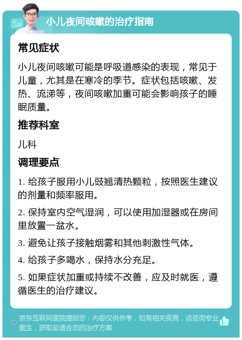 小儿夜间咳嗽的治疗指南 常见症状 小儿夜间咳嗽可能是呼吸道感染的表现，常见于儿童，尤其是在寒冷的季节。症状包括咳嗽、发热、流涕等，夜间咳嗽加重可能会影响孩子的睡眠质量。 推荐科室 儿科 调理要点 1. 给孩子服用小儿豉翘清热颗粒，按照医生建议的剂量和频率服用。 2. 保持室内空气湿润，可以使用加湿器或在房间里放置一盆水。 3. 避免让孩子接触烟雾和其他刺激性气体。 4. 给孩子多喝水，保持水分充足。 5. 如果症状加重或持续不改善，应及时就医，遵循医生的治疗建议。