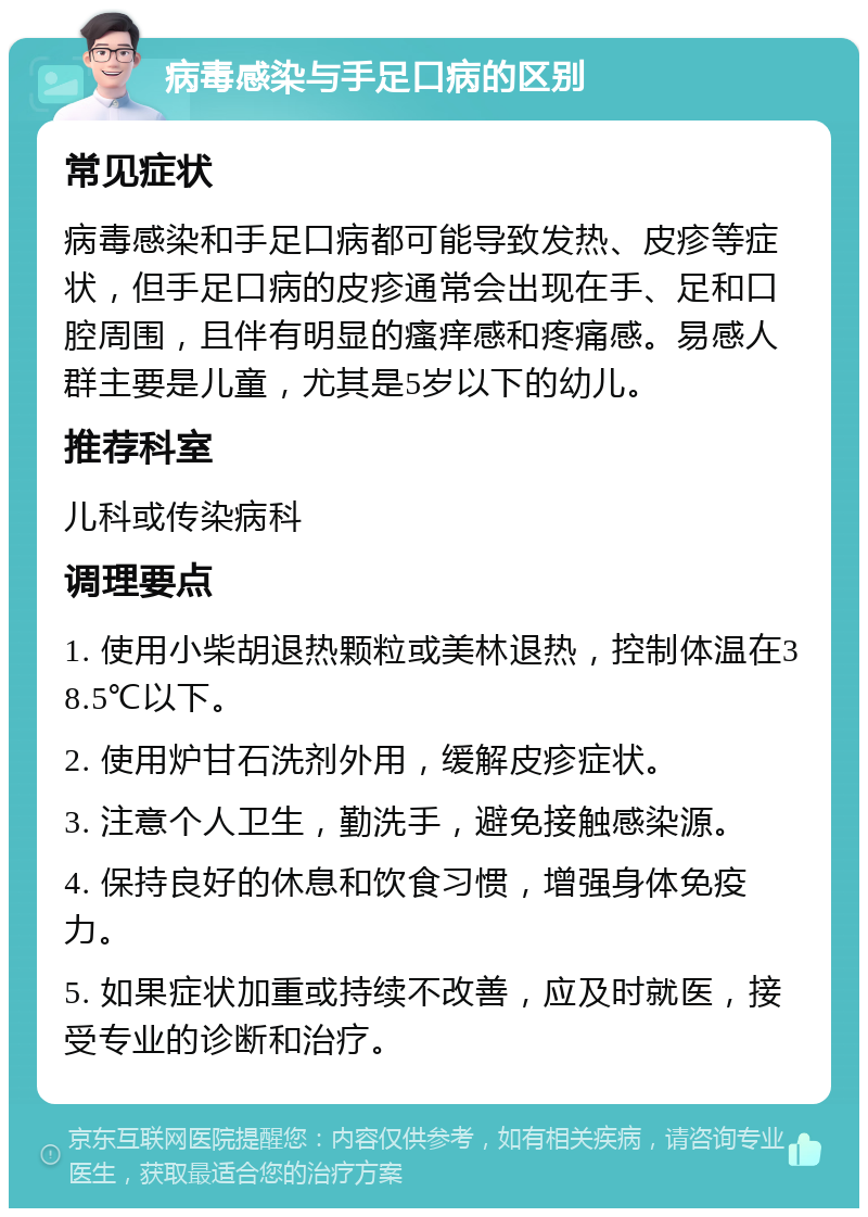 病毒感染与手足口病的区别 常见症状 病毒感染和手足口病都可能导致发热、皮疹等症状，但手足口病的皮疹通常会出现在手、足和口腔周围，且伴有明显的瘙痒感和疼痛感。易感人群主要是儿童，尤其是5岁以下的幼儿。 推荐科室 儿科或传染病科 调理要点 1. 使用小柴胡退热颗粒或美林退热，控制体温在38.5℃以下。 2. 使用炉甘石洗剂外用，缓解皮疹症状。 3. 注意个人卫生，勤洗手，避免接触感染源。 4. 保持良好的休息和饮食习惯，增强身体免疫力。 5. 如果症状加重或持续不改善，应及时就医，接受专业的诊断和治疗。