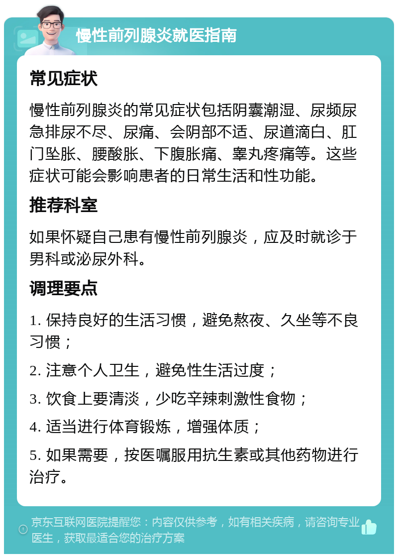 慢性前列腺炎就医指南 常见症状 慢性前列腺炎的常见症状包括阴囊潮湿、尿频尿急排尿不尽、尿痛、会阴部不适、尿道滴白、肛门坠胀、腰酸胀、下腹胀痛、睾丸疼痛等。这些症状可能会影响患者的日常生活和性功能。 推荐科室 如果怀疑自己患有慢性前列腺炎，应及时就诊于男科或泌尿外科。 调理要点 1. 保持良好的生活习惯，避免熬夜、久坐等不良习惯； 2. 注意个人卫生，避免性生活过度； 3. 饮食上要清淡，少吃辛辣刺激性食物； 4. 适当进行体育锻炼，增强体质； 5. 如果需要，按医嘱服用抗生素或其他药物进行治疗。