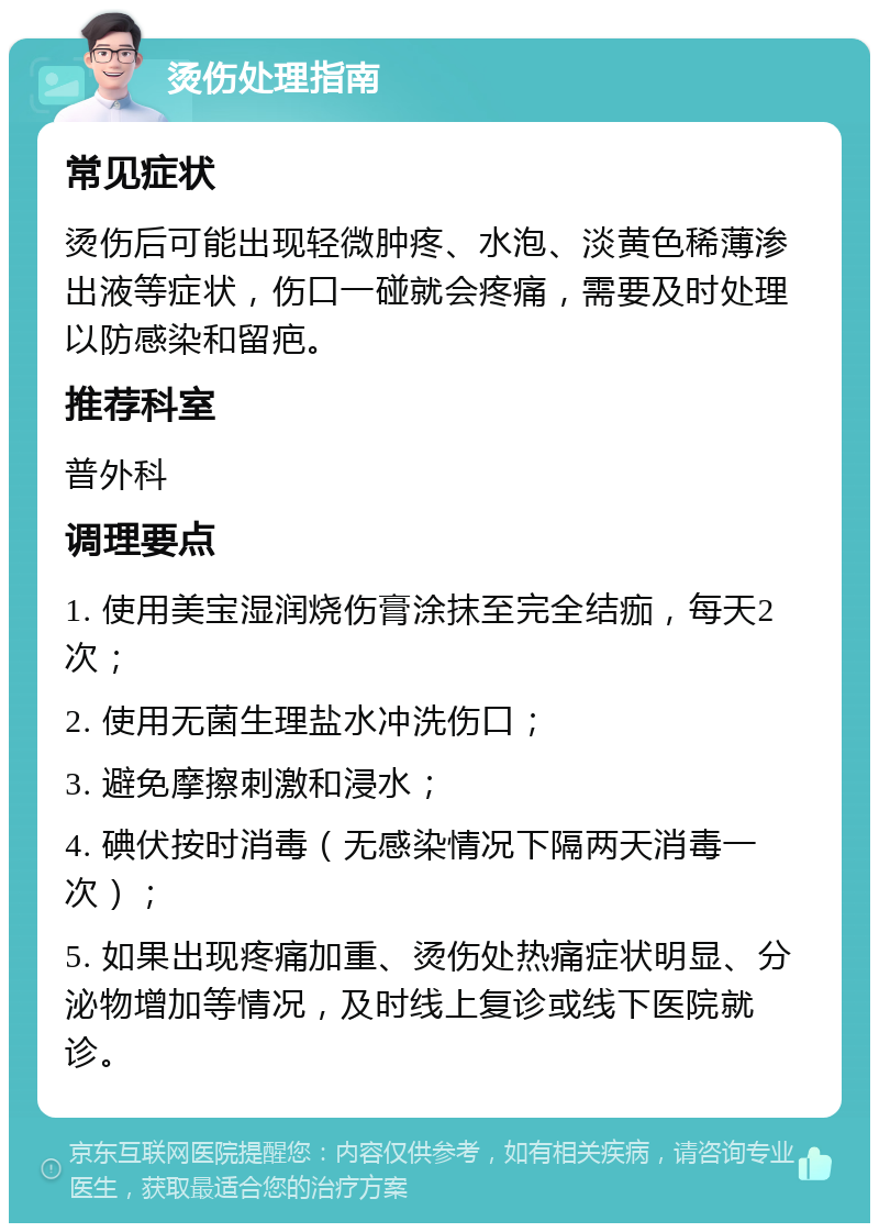 烫伤处理指南 常见症状 烫伤后可能出现轻微肿疼、水泡、淡黄色稀薄渗出液等症状，伤口一碰就会疼痛，需要及时处理以防感染和留疤。 推荐科室 普外科 调理要点 1. 使用美宝湿润烧伤膏涂抹至完全结痂，每天2次； 2. 使用无菌生理盐水冲洗伤口； 3. 避免摩擦刺激和浸水； 4. 碘伏按时消毒（无感染情况下隔两天消毒一次）； 5. 如果出现疼痛加重、烫伤处热痛症状明显、分泌物增加等情况，及时线上复诊或线下医院就诊。