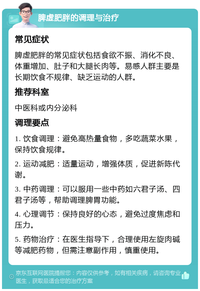 脾虚肥胖的调理与治疗 常见症状 脾虚肥胖的常见症状包括食欲不振、消化不良、体重增加、肚子和大腿长肉等。易感人群主要是长期饮食不规律、缺乏运动的人群。 推荐科室 中医科或内分泌科 调理要点 1. 饮食调理：避免高热量食物，多吃蔬菜水果，保持饮食规律。 2. 运动减肥：适量运动，增强体质，促进新陈代谢。 3. 中药调理：可以服用一些中药如六君子汤、四君子汤等，帮助调理脾胃功能。 4. 心理调节：保持良好的心态，避免过度焦虑和压力。 5. 药物治疗：在医生指导下，合理使用左旋肉碱等减肥药物，但需注意副作用，慎重使用。