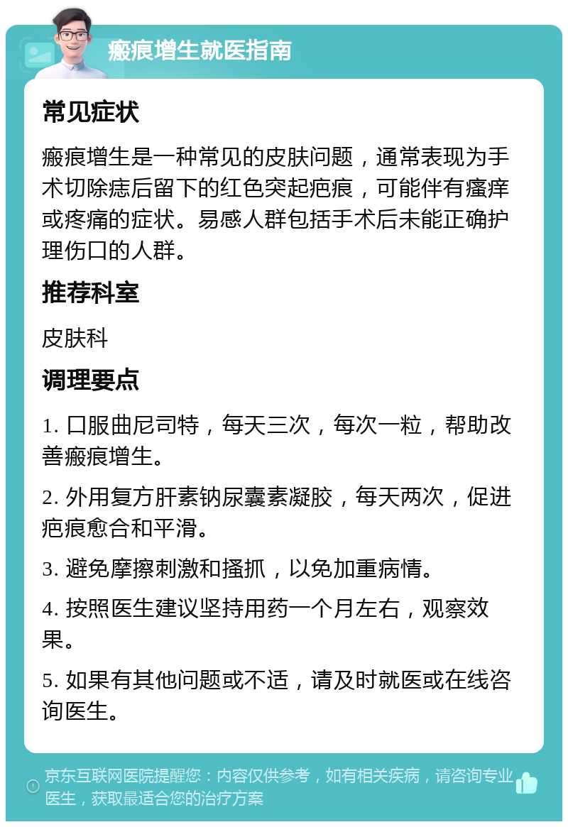 瘢痕增生就医指南 常见症状 瘢痕增生是一种常见的皮肤问题，通常表现为手术切除痣后留下的红色突起疤痕，可能伴有瘙痒或疼痛的症状。易感人群包括手术后未能正确护理伤口的人群。 推荐科室 皮肤科 调理要点 1. 口服曲尼司特，每天三次，每次一粒，帮助改善瘢痕增生。 2. 外用复方肝素钠尿囊素凝胶，每天两次，促进疤痕愈合和平滑。 3. 避免摩擦刺激和搔抓，以免加重病情。 4. 按照医生建议坚持用药一个月左右，观察效果。 5. 如果有其他问题或不适，请及时就医或在线咨询医生。