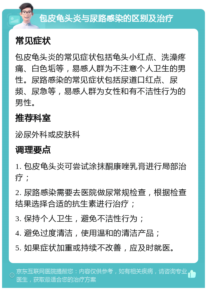 包皮龟头炎与尿路感染的区别及治疗 常见症状 包皮龟头炎的常见症状包括龟头小红点、洗澡疼痛、白色垢等，易感人群为不注意个人卫生的男性。尿路感染的常见症状包括尿道口红点、尿频、尿急等，易感人群为女性和有不洁性行为的男性。 推荐科室 泌尿外科或皮肤科 调理要点 1. 包皮龟头炎可尝试涂抹酮康唑乳膏进行局部治疗； 2. 尿路感染需要去医院做尿常规检查，根据检查结果选择合适的抗生素进行治疗； 3. 保持个人卫生，避免不洁性行为； 4. 避免过度清洁，使用温和的清洁产品； 5. 如果症状加重或持续不改善，应及时就医。