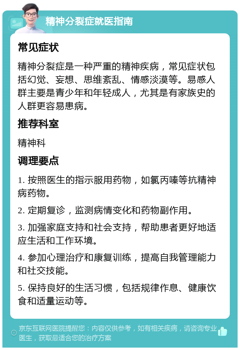 精神分裂症就医指南 常见症状 精神分裂症是一种严重的精神疾病，常见症状包括幻觉、妄想、思维紊乱、情感淡漠等。易感人群主要是青少年和年轻成人，尤其是有家族史的人群更容易患病。 推荐科室 精神科 调理要点 1. 按照医生的指示服用药物，如氯丙嗪等抗精神病药物。 2. 定期复诊，监测病情变化和药物副作用。 3. 加强家庭支持和社会支持，帮助患者更好地适应生活和工作环境。 4. 参加心理治疗和康复训练，提高自我管理能力和社交技能。 5. 保持良好的生活习惯，包括规律作息、健康饮食和适量运动等。