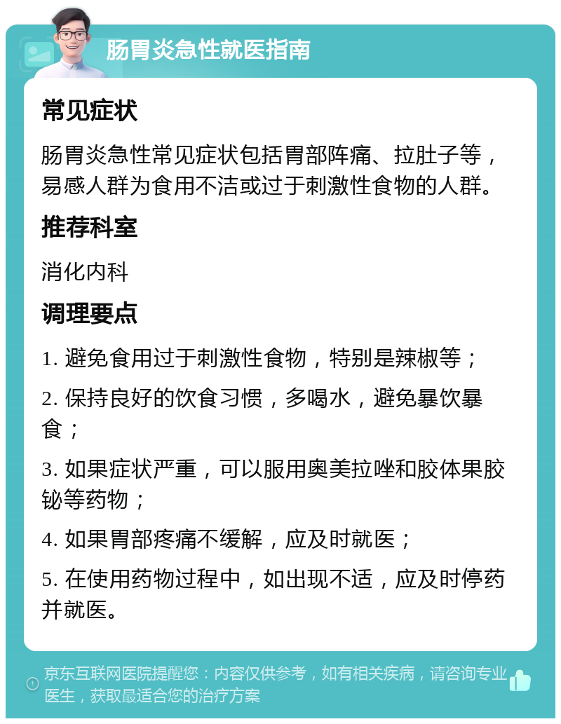 肠胃炎急性就医指南 常见症状 肠胃炎急性常见症状包括胃部阵痛、拉肚子等，易感人群为食用不洁或过于刺激性食物的人群。 推荐科室 消化内科 调理要点 1. 避免食用过于刺激性食物，特别是辣椒等； 2. 保持良好的饮食习惯，多喝水，避免暴饮暴食； 3. 如果症状严重，可以服用奥美拉唑和胶体果胶铋等药物； 4. 如果胃部疼痛不缓解，应及时就医； 5. 在使用药物过程中，如出现不适，应及时停药并就医。