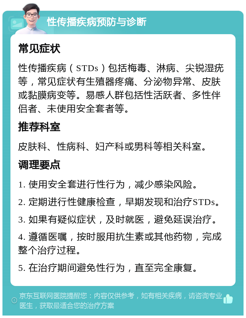 性传播疾病预防与诊断 常见症状 性传播疾病（STDs）包括梅毒、淋病、尖锐湿疣等，常见症状有生殖器疼痛、分泌物异常、皮肤或黏膜病变等。易感人群包括性活跃者、多性伴侣者、未使用安全套者等。 推荐科室 皮肤科、性病科、妇产科或男科等相关科室。 调理要点 1. 使用安全套进行性行为，减少感染风险。 2. 定期进行性健康检查，早期发现和治疗STDs。 3. 如果有疑似症状，及时就医，避免延误治疗。 4. 遵循医嘱，按时服用抗生素或其他药物，完成整个治疗过程。 5. 在治疗期间避免性行为，直至完全康复。