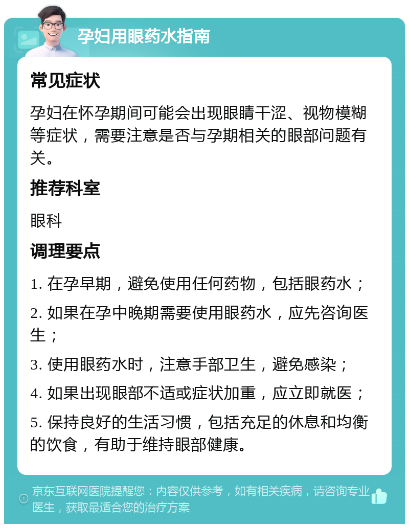 孕妇用眼药水指南 常见症状 孕妇在怀孕期间可能会出现眼睛干涩、视物模糊等症状，需要注意是否与孕期相关的眼部问题有关。 推荐科室 眼科 调理要点 1. 在孕早期，避免使用任何药物，包括眼药水； 2. 如果在孕中晚期需要使用眼药水，应先咨询医生； 3. 使用眼药水时，注意手部卫生，避免感染； 4. 如果出现眼部不适或症状加重，应立即就医； 5. 保持良好的生活习惯，包括充足的休息和均衡的饮食，有助于维持眼部健康。