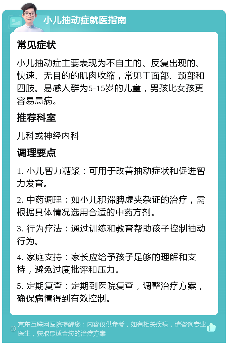 小儿抽动症就医指南 常见症状 小儿抽动症主要表现为不自主的、反复出现的、快速、无目的的肌肉收缩，常见于面部、颈部和四肢。易感人群为5-15岁的儿童，男孩比女孩更容易患病。 推荐科室 儿科或神经内科 调理要点 1. 小儿智力糖浆：可用于改善抽动症状和促进智力发育。 2. 中药调理：如小儿积滞脾虚夹杂证的治疗，需根据具体情况选用合适的中药方剂。 3. 行为疗法：通过训练和教育帮助孩子控制抽动行为。 4. 家庭支持：家长应给予孩子足够的理解和支持，避免过度批评和压力。 5. 定期复查：定期到医院复查，调整治疗方案，确保病情得到有效控制。