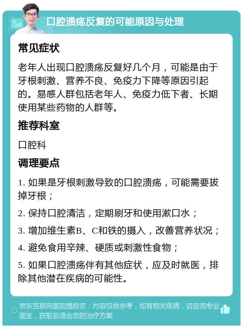 口腔溃疡反复的可能原因与处理 常见症状 老年人出现口腔溃疡反复好几个月，可能是由于牙根刺激、营养不良、免疫力下降等原因引起的。易感人群包括老年人、免疫力低下者、长期使用某些药物的人群等。 推荐科室 口腔科 调理要点 1. 如果是牙根刺激导致的口腔溃疡，可能需要拔掉牙根； 2. 保持口腔清洁，定期刷牙和使用漱口水； 3. 增加维生素B、C和铁的摄入，改善营养状况； 4. 避免食用辛辣、硬质或刺激性食物； 5. 如果口腔溃疡伴有其他症状，应及时就医，排除其他潜在疾病的可能性。