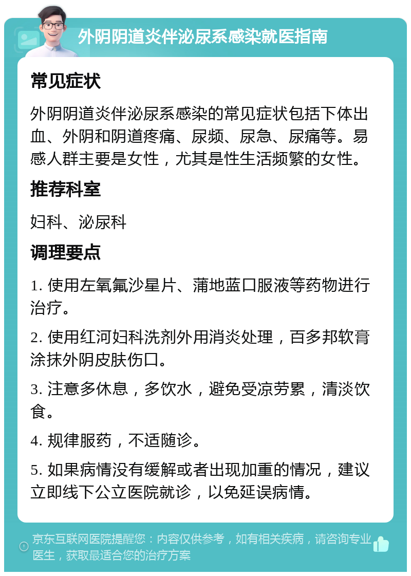 外阴阴道炎伴泌尿系感染就医指南 常见症状 外阴阴道炎伴泌尿系感染的常见症状包括下体出血、外阴和阴道疼痛、尿频、尿急、尿痛等。易感人群主要是女性，尤其是性生活频繁的女性。 推荐科室 妇科、泌尿科 调理要点 1. 使用左氧氟沙星片、蒲地蓝口服液等药物进行治疗。 2. 使用红河妇科洗剂外用消炎处理，百多邦软膏涂抹外阴皮肤伤口。 3. 注意多休息，多饮水，避免受凉劳累，清淡饮食。 4. 规律服药，不适随诊。 5. 如果病情没有缓解或者出现加重的情况，建议立即线下公立医院就诊，以免延误病情。