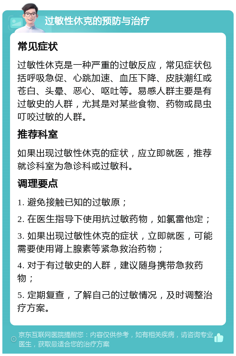 过敏性休克的预防与治疗 常见症状 过敏性休克是一种严重的过敏反应，常见症状包括呼吸急促、心跳加速、血压下降、皮肤潮红或苍白、头晕、恶心、呕吐等。易感人群主要是有过敏史的人群，尤其是对某些食物、药物或昆虫叮咬过敏的人群。 推荐科室 如果出现过敏性休克的症状，应立即就医，推荐就诊科室为急诊科或过敏科。 调理要点 1. 避免接触已知的过敏原； 2. 在医生指导下使用抗过敏药物，如氯雷他定； 3. 如果出现过敏性休克的症状，立即就医，可能需要使用肾上腺素等紧急救治药物； 4. 对于有过敏史的人群，建议随身携带急救药物； 5. 定期复查，了解自己的过敏情况，及时调整治疗方案。