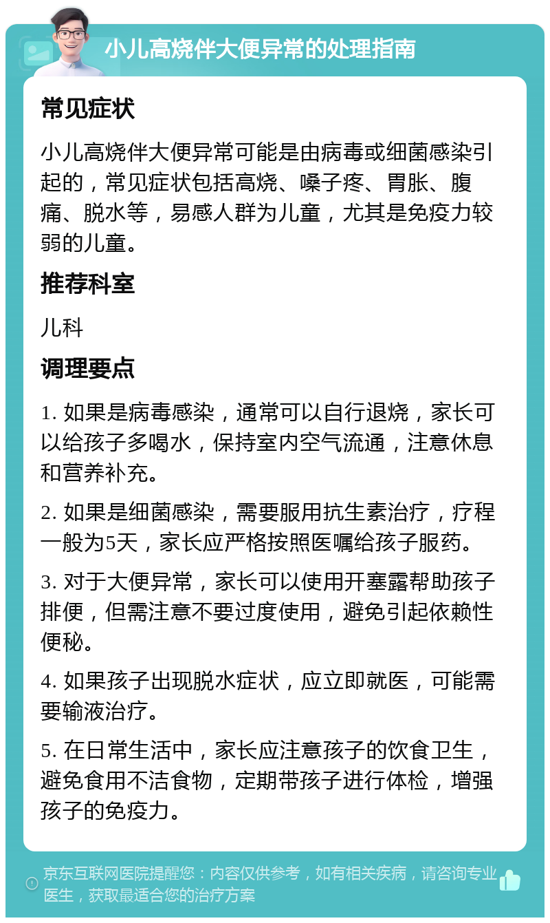 小儿高烧伴大便异常的处理指南 常见症状 小儿高烧伴大便异常可能是由病毒或细菌感染引起的，常见症状包括高烧、嗓子疼、胃胀、腹痛、脱水等，易感人群为儿童，尤其是免疫力较弱的儿童。 推荐科室 儿科 调理要点 1. 如果是病毒感染，通常可以自行退烧，家长可以给孩子多喝水，保持室内空气流通，注意休息和营养补充。 2. 如果是细菌感染，需要服用抗生素治疗，疗程一般为5天，家长应严格按照医嘱给孩子服药。 3. 对于大便异常，家长可以使用开塞露帮助孩子排便，但需注意不要过度使用，避免引起依赖性便秘。 4. 如果孩子出现脱水症状，应立即就医，可能需要输液治疗。 5. 在日常生活中，家长应注意孩子的饮食卫生，避免食用不洁食物，定期带孩子进行体检，增强孩子的免疫力。