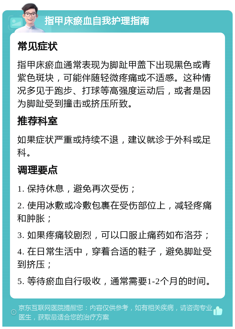 指甲床瘀血自我护理指南 常见症状 指甲床瘀血通常表现为脚趾甲盖下出现黑色或青紫色斑块，可能伴随轻微疼痛或不适感。这种情况多见于跑步、打球等高强度运动后，或者是因为脚趾受到撞击或挤压所致。 推荐科室 如果症状严重或持续不退，建议就诊于外科或足科。 调理要点 1. 保持休息，避免再次受伤； 2. 使用冰敷或冷敷包裹在受伤部位上，减轻疼痛和肿胀； 3. 如果疼痛较剧烈，可以口服止痛药如布洛芬； 4. 在日常生活中，穿着合适的鞋子，避免脚趾受到挤压； 5. 等待瘀血自行吸收，通常需要1-2个月的时间。