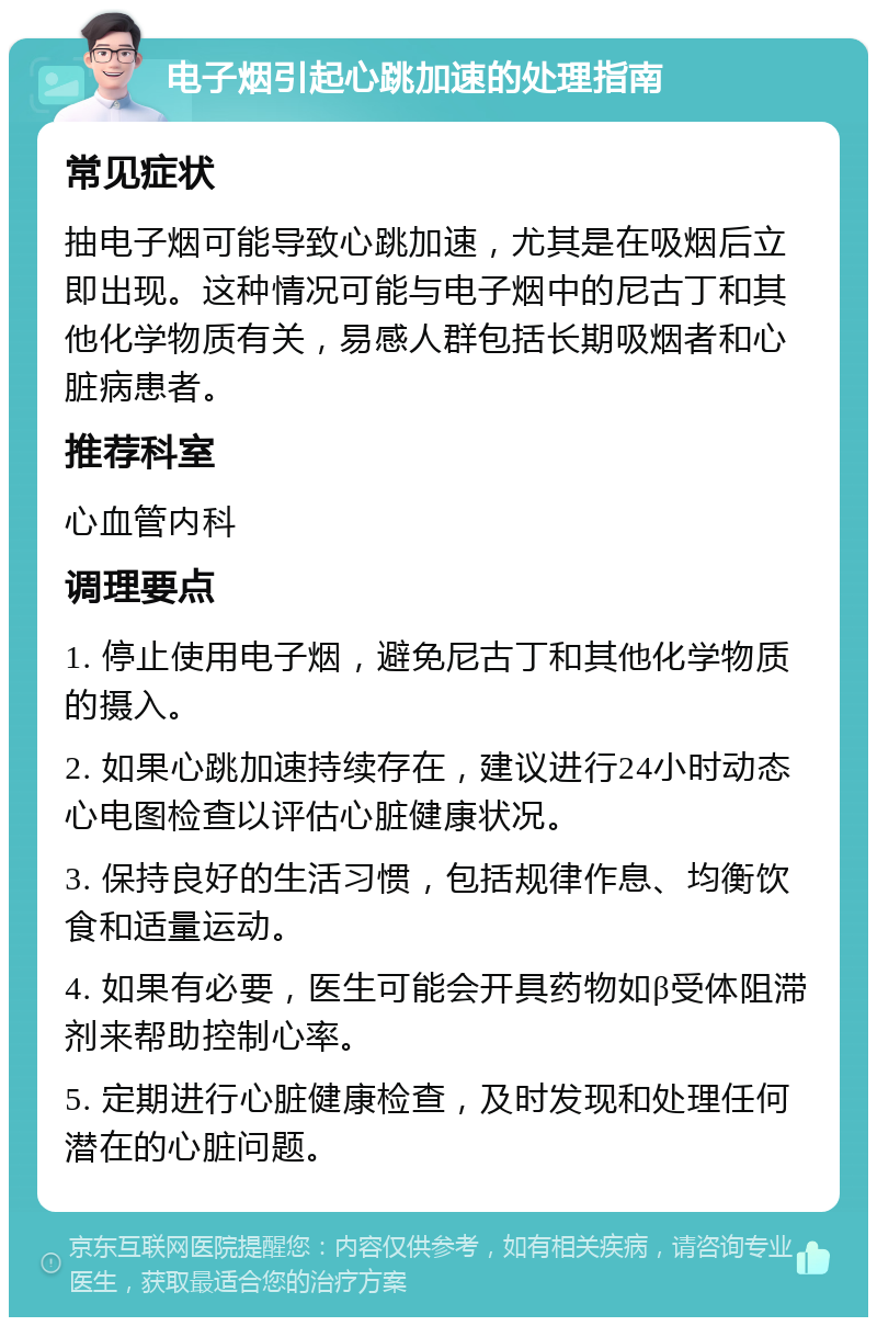 电子烟引起心跳加速的处理指南 常见症状 抽电子烟可能导致心跳加速，尤其是在吸烟后立即出现。这种情况可能与电子烟中的尼古丁和其他化学物质有关，易感人群包括长期吸烟者和心脏病患者。 推荐科室 心血管内科 调理要点 1. 停止使用电子烟，避免尼古丁和其他化学物质的摄入。 2. 如果心跳加速持续存在，建议进行24小时动态心电图检查以评估心脏健康状况。 3. 保持良好的生活习惯，包括规律作息、均衡饮食和适量运动。 4. 如果有必要，医生可能会开具药物如β受体阻滞剂来帮助控制心率。 5. 定期进行心脏健康检查，及时发现和处理任何潜在的心脏问题。