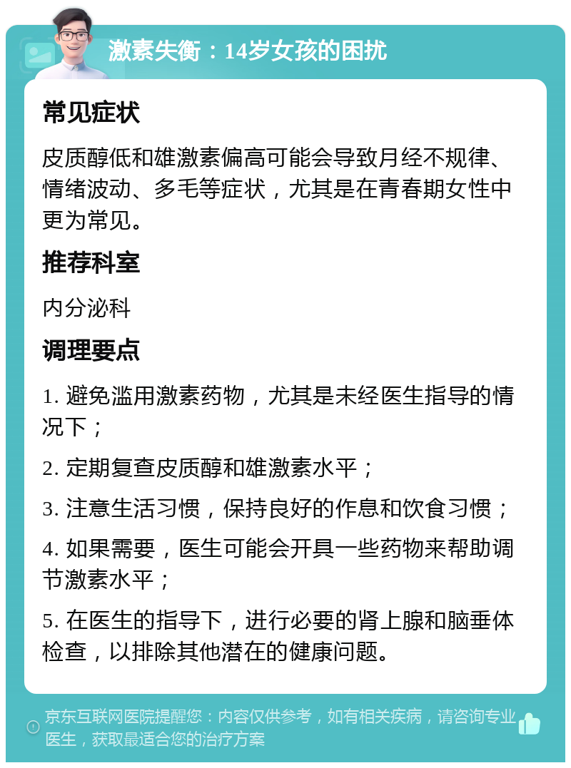 激素失衡：14岁女孩的困扰 常见症状 皮质醇低和雄激素偏高可能会导致月经不规律、情绪波动、多毛等症状，尤其是在青春期女性中更为常见。 推荐科室 内分泌科 调理要点 1. 避免滥用激素药物，尤其是未经医生指导的情况下； 2. 定期复查皮质醇和雄激素水平； 3. 注意生活习惯，保持良好的作息和饮食习惯； 4. 如果需要，医生可能会开具一些药物来帮助调节激素水平； 5. 在医生的指导下，进行必要的肾上腺和脑垂体检查，以排除其他潜在的健康问题。