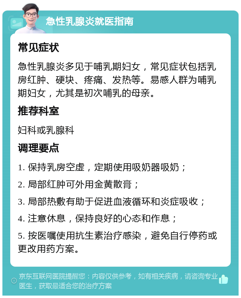 急性乳腺炎就医指南 常见症状 急性乳腺炎多见于哺乳期妇女，常见症状包括乳房红肿、硬块、疼痛、发热等。易感人群为哺乳期妇女，尤其是初次哺乳的母亲。 推荐科室 妇科或乳腺科 调理要点 1. 保持乳房空虚，定期使用吸奶器吸奶； 2. 局部红肿可外用金黄散膏； 3. 局部热敷有助于促进血液循环和炎症吸收； 4. 注意休息，保持良好的心态和作息； 5. 按医嘱使用抗生素治疗感染，避免自行停药或更改用药方案。